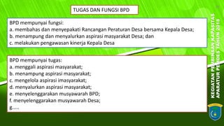 KEGIATANPEMBINAANKAPASITAS
APARATURPEMDESTAHUN2018
20
BPD mempunyai fungsi:
a. membahas dan menyepakati Rancangan Peraturan Desa bersama Kepala Desa;
b. menampung dan menyalurkan aspirasi masyarakat Desa; dan
c. melakukan pengawasan kinerja Kepala Desa
TUGAS DAN FUNGSI BPD
BPD mempunyai tugas:
a. menggali aspirasi masyarakat;
b. menampung aspirasi masyarakat;
c. mengelola aspirasi imasyarakat;
d. menyalurkan aspirasi masyarakat;
e. menyelenggarakan musyawarah BPD;
f. menyelenggarakan musyawarah Desa;
g.....
 