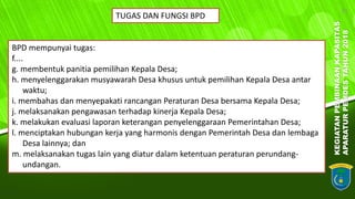 KEGIATANPEMBINAANKAPASITAS
APARATURPEMDESTAHUN2018
21
TUGAS DAN FUNGSI BPD
BPD mempunyai tugas:
f....
g. membentuk panitia pemilihan Kepala Desa;
h. menyelenggarakan musyawarah Desa khusus untuk pemilihan Kepala Desa antar
waktu;
i. membahas dan menyepakati rancangan Peraturan Desa bersama Kepala Desa;
j. melaksanakan pengawasan terhadap kinerja Kepala Desa;
k. melakukan evaluasi laporan keterangan penyelenggaraan Pemerintahan Desa;
l. menciptakan hubungan kerja yang harmonis dengan Pemerintah Desa dan lembaga
Desa lainnya; dan
m. melaksanakan tugas lain yang diatur dalam ketentuan peraturan perundang-
undangan.
 