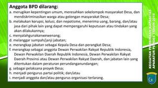 KEGIATANPEMBINAANKAPASITAS
APARATURPEMDESTAHUN2018
22
Anggota BPD dilarang:
a. merugikan kepentingan umum, meresahkan sekelompok masyarakat Desa, dan
mendiskriminasikan warga atau golongan masyarakat Desa;
b. melakukan korupsi, kolusi, dan nepotisme, menerima uang, barang, dan/atau
jasa dari pihak lain yang dapat mempengaruhi keputusan atau tindakan yang
akan dilakukannya;
c. menyalahgunakanwewenang;
d. melanggar sumpah/janji jabatan;
e. merangkap jabatan sebagai Kepala Desa dan perangkat Desa;
f. merangkap sebagai anggota Dewan Perwakilan Rakyat Republik Indonesia,
Dewan Perwakilan Daerah Republik Indonesia, Dewan Perwakilan Rakyat
Daerah Provinsi atau Dewan Perwakilan Rakyat Daerah, dan jabatan lain yang
ditentukan dalam peraturan perundanganundangan;
g. sebagai pelaksana proyek Desa;
h. menjadi pengurus partai politik; dan/atau
i. menjadi anggota dan/atau pengurus organisasi terlarang.
 