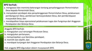 KEGIATANPEMBINAANKAPASITAS
APARATURPEMDESTAHUN2018
23
BPD berhak:
a. mengawasi dan meminta keterangan tentang penyelenggaraan Pemerintahan
Desa kepada Pemerintah Desa;
b. menyatakan pendapat atas penyelenggaraan Pemerintahan Desa, pelaksanaan
pembangunan Desa, pembinaan kemasyarakatan Desa, dan pemberdayaan
masyarakat Desa; dan
c. mendapatkan biaya operasional pelaksanaan tugas dan fungsinya dari Anggaran
Pendapatan dan Belanja Desa.
Anggota BPD berhak:
a. mengajukan usul rancangan Peraturan Desa;
b. mengajukan pertanyaan;
c. menyampaikan usul dan/atau pendapat;
d. memilih dan dipilih; dan
e. mendapat tunjangan dari Anggaran Pendapatan dan Belanja Desa.
Hak anggota BPD digunakan dalam musyawarah BPD.
 