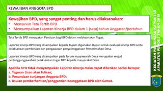 KEGIATANPEMBINAANKAPASITAS
APARATURPEMDESTAHUN2018
25
Kewajiban BPD, yang sangat penting dan harus dilaksanakan:
• Menyusun Tata Tertib BPD
• Menyampaikan Laporan Kinerja BPD dalam 1 (satu) tahun Anggaran/pertahun
KEWAJIBAN ANGGOTA BPD
Tata Tertib BPD merupakan Panduan bagi BPD dalam melaksanakan Tugas.
Laporan kinerja BPD yang disampaikan kepada Bupati digunakan Bupati untuk evaluasi kinerja BPD serta
pelaksanaan pembinaan dan pengawasan penyelenggaraan Pemerintahan Desa.
Laporan kinerja BPD yang disampaikan pada forum musyawarah Desa merupakan wujud
pertanggungjawaban pelaksanaan tugas BPD kepada masyarakat Desa.
Apabila BPD tidak menyampaikan Laporan Kinerja maka dapat diberikan sanksi berupa:
a. Teguran Lisan atau Tulisan;
b. Penundaan tunjangan Anggota BPD;
c. Usulan pemberhentian/penggantian Keanggotaan BPD oleh Camat.
 