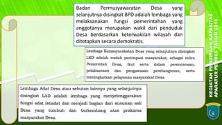 KEGIATANPEMBINAANKAPASITAS
APARATURPEMDESTAHUN2018
3Badan Permusyawaratan Desa yang
selanjutnya disingkat BPD adalah lembaga yang
melaksanakan fungsi pemerintahan yang
anggotanya merupakan wakil dari penduduk
Desa berdasarkan keterwakilan wilayah dan
ditetapkan secara demokratis.
 