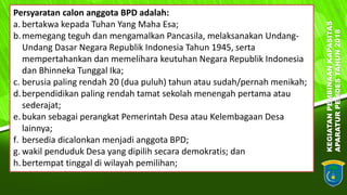 KEGIATANPEMBINAANKAPASITAS
APARATURPEMDESTAHUN2018
6
Persyaratan calon anggota BPD adalah:
a. bertakwa kepada Tuhan Yang Maha Esa;
b.memegang teguh dan mengamalkan Pancasila, melaksanakan Undang-
Undang Dasar Negara Republik Indonesia Tahun 1945, serta
mempertahankan dan memelihara keutuhan Negara Republik Indonesia
dan Bhinneka Tunggal Ika;
c. berusia paling rendah 20 (dua puluh) tahun atau sudah/pernah menikah;
d.berpendidikan paling rendah tamat sekolah menengah pertama atau
sederajat;
e.bukan sebagai perangkat Pemerintah Desa atau Kelembagaan Desa
lainnya;
f. bersedia dicalonkan menjadi anggota BPD;
g. wakil penduduk Desa yang dipilih secara demokratis; dan
h.bertempat tinggal di wilayah pemilihan;
 