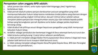 KEGIATANPEMBINAANKAPASITAS
APARATURPEMDESTAHUN2018
7
Persyaratan calon anggota BPD adalah:
i. sehat jasmani dan rohani, serta nyata-nyata tidak terganggu jiwa/ ingatannya;
j. berkelakuan baik;
k. tidak pernah dijatuhi pidana penjara berdasarkan putusan pengadilan yang telah
mempunyai kekuatan hukum tetap karena melakukan tindak pidana yang diancam dengan
pidana penjara paling singkat 5 (lima) tahun, kecuali 5 (lima) tahun setelah selesai
menjalani pidana penjara dan mengumumkan secara jujur dan terbuka kepada publik
bahwa yang bersangkutan pernah dipidana serta bukan sebagai pelaku kejahatan
berulang-ulang;
l. tidak dicabut hak pilihnya sesuai dengan keputusan pengadilan yang telah mempunyai
kekuatan hukum tetap;
m. terdaftar sebagai penduduk dan bertempat tinggal di Desa setempat berturut-turut dan
tidak terputus paling kurang 1 (satu) tahun sebelum pendaftaran;
n. n. tidak pernah menjabat sebagai Badan Permusyawaratan Desa selama 3 (tiga) kali masa
jabatan baik berturut-turut maupun tidak berturut-turut;
o. o. tidak sedang menjabat sebagai Kepala Desa/Penjabat Kepala Desa, BPD dan Perangkat
Desa pada saat pendaftaran;
 