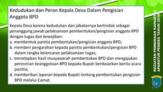 8
Kedudukan dan Peran Kepala Desa Dalam Pengisian
Anggota BPD
Kepala Desa karena kedudukan dan jabatannya bertindak sebagai
penanggung jawab pelaksanaan pembentukan/pengisian anggota BPD
dengan tugas dan kewajiban:
a. membentuk panitia pembentukan/pengisian anggota BPD;
b. memberi pengarahan kepada panitia pembentukan/pengisian BPD
dalam rangka kelancaran pelaksanaan tugas;
c. menetapkan hasil musyawarah pembentukan BPD dan mengajukan
peresmian keanggotaan BPD kepada Bupati berdasarkan berita acara
panitia;
d. memberikan laporan kepada Bupati tentang pembentukan pengisian
BPD melalui Camat.
KEGIATANPEMBINAANKAPASITAS
APARATURPEMDESTAHUN2018
 