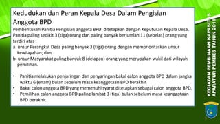9
Kedudukan dan Peran Kepala Desa Dalam Pengisian
Anggota BPD
Pembentukan Panitia Pengisian anggota BPD ditetapkan dengan Keputusan Kepala Desa.
Panitia paling sedikit 3 (tiga) orang dan paling banyak berjumlah 11 (sebelas) orang yang
terdiri atas :
a. unsur Perangkat Desa paling banyak 3 (tiga) orang dengan memprioritaskan unsur
kewilayahan; dan
b. unsur Masyarakat paling banyak 8 (delapan) orang yang merupakan wakil dari wilayah
pemilihan.
• Panitia melakukan penjaringan dan penyaringan bakal calon anggota BPD dalam jangka
waktu 6 (enam) bulan sebelum masa keanggotaan BPD berakhir.
• Bakal calon anggota BPD yang memenuhi syarat ditetapkan sebagai calon anggota BPD.
• Pemilihan calon anggota BPD paling lambat 3 (tiga) bulan sebelum masa keanggotaan
BPD berakhir.
KEGIATANPEMBINAANKAPASITAS
APARATURPEMDESTAHUN2018
 