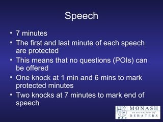 Speech 7 minutes The first and last minute of each speech are protected This means that no questions (POIs) can be offered One knock at 1 min and 6 mins to mark protected minutes Two knocks at 7 minutes to mark end of speech 