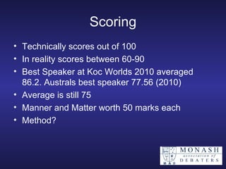 Scoring Technically scores out of 100 In reality scores between 60-90  Best Speaker at Koc Worlds 2010 averaged 86.2. Australs best speaker 77.56 (2010) Average is still 75 Manner and Matter worth 50 marks each Method? 