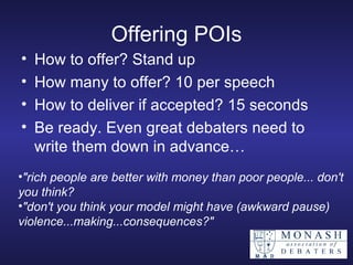 Offering POIs How to offer? Stand up How many to offer? 10 per speech  How to deliver if accepted? 15 seconds Be ready. Even great debaters need to write them down in advance… "rich people are better with money than poor people... don't you think? "don't you think your model might have (awkward pause) violence...making...consequences?" 
