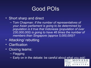 Good POIs Short sharp and direct Tom Chapman:  If the number of representatives of your Asian parliament is going to be determined by population is it true that Indonesia (population of over 230,000,000) is going to have 46 times the number of members than Singapore (approx 5,000,000)?  Attacking/ rebutting Clarification Closing teams: Flagging Early on in the debate: be careful about what you ask! 