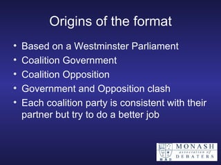 Origins of the format Based on a Westminster Parliament Coalition Government Coalition Opposition Government and Opposition clash Each coalition party is consistent with their partner but try to do a better job 