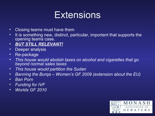Extensions Closing teams must have them It is something new, distinct, particular, important that supports the opening teams case. BUT STILL RELEVANT! Deeper analysis Re-package   This house would abolish taxes on alcohol and cigarettes that go beyond normal sales taxes This house would partition the Sudan Banning the Burqa – Women’s GF 2009 (extension about the EU) Ban Porn   Funding for IVF Worlds GF 2010 