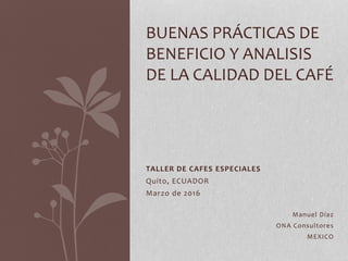 TALLER DE CAFES ESPECIALES
Quito, ECUADOR
Marzo de 2016
Manuel Díaz
ONA Consultores
MEXICO
BUENAS PRÁCTICAS DE
BENEFICIO Y ANALISIS
DE LA CALIDAD DEL CAFÉ
 