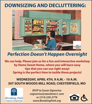 DOWNSIZING AND DECLUTTERING:




 Perfection Doesn’t Happen Overnight
We can help. Please join us for a fun and interactive workshop
      by Home Sweet Home, where you will learn easy
               tips that you can use right away!
     Spring is the perfect time to tackle these projects!

       WEDNESDAY, APRIL 4TH, 9 A.M. - 10 A.M.
  307 SOUTH WOODS MILL ROAD, CHESTERFIELD, MO

                    RSVP to Susan Signorino
                  ssignorino@standrews1.com
                       or (314) 220-2776
                     www.BrookingPark.org
 
