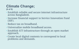Climate Change;
(6 of 8)
• Establish reliable and secure internet infrastructure
across Bangladesh.
• Increase financial support to Service Innovation Fund
(SIF).
• Reduce tax on broadband.
• Universalize mobile broadband access.
• Establish ICT infrastructure through an open market
approach.
• Create local digital contents to correspond to local
problems and demands.
 