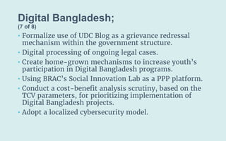 Digital Bangladesh;
(7 of 8)
• Formalize use of UDC Blog as a grievance redressal
mechanism within the government structure.
• Digital processing of ongoing legal cases.
• Create home-grown mechanisms to increase youth’s
participation in Digital Bangladesh programs.
• Using BRAC’s Social Innovation Lab as a PPP platform.
• Conduct a cost-benefit analysis scrutiny, based on the
TCV parameters, for prioritizing implementation of
Digital Bangladesh projects.
• Adopt a localized cybersecurity model.
 