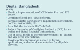 Digital Bangladesh;
(8 of 8)
• Monitor implementation of ICT Master Plan and ICT
Policy.
• Creation of local anti-virus software.
• Forecast Digital Bangladesh’s requirements of teachers,
doctors, economists, etc.
• Establish the Kaliakoir Hi-Tech Park.
• Rollout Controller of Certifying Authority (CCA) for e-
wallet and digital financial transactions.
• Use of social media to increase government-to-citizen
and vice versa interactions.
• Provide online information as well as forms,
applications, and other documentation for all public
services.
 