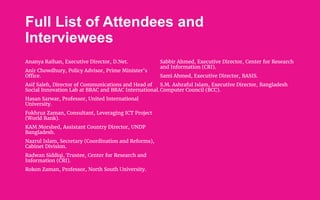 Full List of Attendees and
Interviewees
Ananya Raihan, Executive Director, D.Net.
Anir Chowdhury, Policy Advisor, Prime Minister’s
Office.
Asif Saleh, Director of Communications and Head of
Social Innovation Lab at BRAC and BRAC International.
Hasan Sarwar, Professor, United International
University.
Fokhruz Zaman, Consultant, Leveraging ICT Project
(World Bank).
KAM Morshed, Assistant Country Director, UNDP
Bangladesh.
Nazrul Islam, Secretary (Coordination and Reforms),
Cabinet Division.
Radwan Siddiqi, Trustee, Center for Research and
Information (CRI).
Rokon Zaman, Professor, North South University.
Sabbir Ahmed, Executive Director, Center for Research
and Information (CRI).
Sami Ahmed, Executive Director, BASIS.
S.M. Ashraful Islam, Executive Director, Bangladesh
Computer Council (BCC).
 