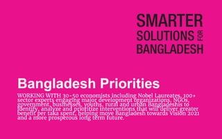 Bangladesh Priorities
WORKING WITH 30-50 economists including Nobel Laureates, 100+
sector experts engaging major development organizations, NGOs,
government, businesses, youths, rural and urban Bangladeshis to
identify, analyze and prioritize interventions that will deliver greater
benefit per taka spent, helping move Bangladesh towards Vision 2021
and a more prosperous long term future.
 