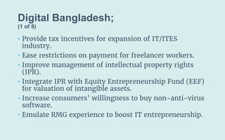 Digital Bangladesh;
(1 of 8)
• Provide tax incentives for expansion of IT/ITES
industry.
• Ease restrictions on payment for freelancer workers.
• Improve management of intellectual property rights
(IPR).
• Integrate IPR with Equity Entrepreneurship Fund (EEF)
for valuation of intangible assets.
• Increase consumers’ willingness to buy non-anti-virus
software.
• Emulate RMG experience to boost IT entrepreneurship.
 