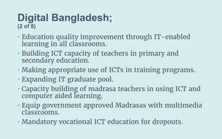 Digital Bangladesh;
(2 of 8)
• Education quality improvement through IT-enabled
learning in all classrooms.
• Building ICT capacity of teachers in primary and
secondary education.
• Making appropriate use of ICTs in training programs.
• Expanding IT graduate pool.
• Capacity building of madrasa teachers in using ICT and
computer aided learning.
• Equip government approved Madrasas with multimedia
classrooms.
• Mandatory vocational ICT education for dropouts.
 