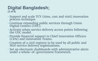 Digital Bangladesh;
(3 of 8)
• Support and scale TCV (time, cost and visit) innovation
process technique.
• Continue expanding public services through Union
Digital Centers (UDC).
• Activate urban service delivery access points following
the UDC model.
• Provide financial support to Chief Innovation Officers
(CIOs) and Innovation Teams.
• Creation of a civil registry to be used by all public and
NGO service delivery organizations.
• Set up electronic dashboards with administrative alerts
under a whole-of-government framework.
 