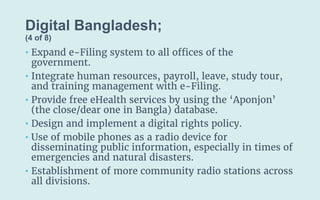 Digital Bangladesh;
(4 of 8)
• Expand e-Filing system to all offices of the
government.
• Integrate human resources, payroll, leave, study tour,
and training management with e-Filing.
• Provide free eHealth services by using the ‘Aponjon’
(the close/dear one in Bangla) database.
• Design and implement a digital rights policy.
• Use of mobile phones as a radio device for
disseminating public information, especially in times of
emergencies and natural disasters.
• Establishment of more community radio stations across
all divisions.
 