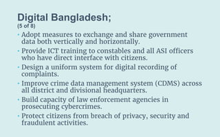Digital Bangladesh;
(5 of 8)
• Adopt measures to exchange and share government
data both vertically and horizontally.
• Provide ICT training to constables and all ASI officers
who have direct interface with citizens.
• Design a uniform system for digital recording of
complaints.
• Improve crime data management system (CDMS) across
all district and divisional headquarters.
• Build capacity of law enforcement agencies in
prosecuting cybercrimes.
• Protect citizens from breach of privacy, security and
fraudulent activities.
 
