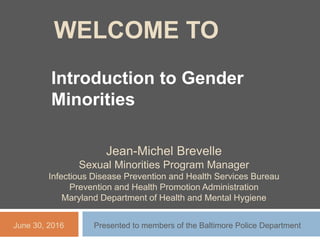 WELCOME TO
Introduction to Gender
Minorities
Jean-Michel Brevelle
Sexual Minorities Program Manager
Infectious Disease Prevention and Health Services Bureau
Prevention and Health Promotion Administration
Maryland Department of Health and Mental Hygiene
June 30, 2016 Presented to members of the Baltimore Police Department
 