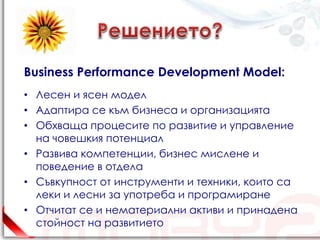 Business Performance Development Model:
• Лесен и ясен модел
• Адаптира се към бизнеса и организацията
• Обхваща процесите по развитие и управление
  на човешкия потенциал
• Развива компетенции, бизнес мислене и
  поведение в отдела
• Съвкупност от инструменти и техники, които са
  леки и лесни за употреба и програмиране
• Отчитат се и нематериални активи и принадена
  стойност на развитието
 