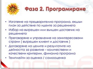 • Изготвяне на предварителна програма, екшън
  план за действие по идеите за решението
• Избор на вътрешен или външен доставчик на
  решението
• Преговаряне и управление на заинтересовани
  страни ( вътрешен клиент и доставчик )
• Договаряне на целите и резултатите на
  дейността за развитие – количествени и
  качествени критерии, финална програма
• Темплейти за оценка / самооценка
 