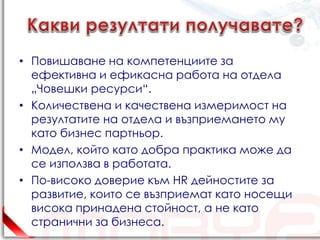 • Повишаване на компетенциите за
  ефективна и ефикасна работа на отдела
  „Човешки ресурси“.
• Количествена и качествена измеримост на
  резултатите на отдела и възприемането му
  като бизнес партньор.
• Модел, който като добра практика може да
  се използва в работата.
• По-високо доверие към HR дейностите за
  развитие, които се възприемат като носещи
  висока принадена стойност, а не като
  странични за бизнеса.
 