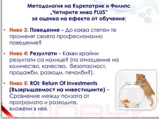 Методология на Къркпатрик и Филипс
               „Четирите нива PLUS“
         за оценка на ефекта от обучения:

• Ниво 3: Поведение – До каква степен те
  променят своето професионално
  поведение?

• Ниво 4: Резултати – Какви крайни
  резултати са налице? (по отношение на
  количество, качество, безопасност,
  продажби, разходи, печалби?).

• Ниво 5: ROI: Return Of Investments
  (Възвръщаемост на инвестициите) –
  Сравнение между ползата от
  програмата и разходите,
  вложени в нея.
 