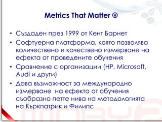 Metrics That Matter ®

• Създаден през 1999 от Кент Барнет
• Софтуерна платформа, която позволява
  количествено и качествено измерване на
  ефекта от проведените обучения
• Сравнение с организации (HP, Microsoft,
  Audi и други)
• Дава възможност за международно
  измерване на ефекта от обучения
  съобразно петте нива на методологията
  на Къркпатрик и Филипс
 