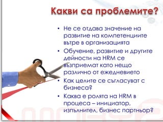 • Не се отдава значение на
  развитие на компетенциите
  вътре в организацията
• Обучение, развитие и другите
  дейности на HRM се
  възприемат като нещо
  различно от ежедневието
• Как целите се съгласуват с
  бизнеса?
• Каква е ролята на HRM в
  процеса – инициатор,
  изпълнител, бизнес партньор?
 