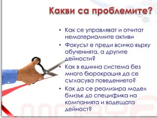• Как се управляват и отчитат
  нематериалните активи
• Фокусът е преди всичко върху
  обученията, а другите
  дейности?
• Как в единна система без
  много бюрокрация да се
  съгласува поведението?
• Как да се реализира модел
  близък до специфика на
  компанията и водещата
  дейност?
 