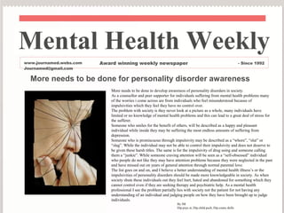 Mental Health Weekly
www.journamed.webs.com   Award winning weekly newspaper                                                            - Since 1992
Journamed@gmail.com

  More needs to be done for personality disorder awareness
                            More needs to be done to develop awareness of personality disorders in society.
                            As a counsellor and peer supporter for individuals suffering from mental health problems many
                            of the worries i come across are from individuals who feel misunderstood because of
                            impulsivities which they feel they have no control over.
                            The problem with society is they never look at a picture as a whole, many individuals have
                            limited or no knowledge of mental health problems and this can lead to a great deal of stress for
                            the sufferer.
                            Someone who smiles for the benefit of others, will be described as a happy and pleasant
                            individual while inside they may be suffering the most endless amounts of suffering from
                            depression.
                            Someone who is promiscuous through impulsivity may be described as a “whore”, “slut” or
                            “slag”. While the individual may not be able to control their impulsivity and does not deserve to
                            be given these harsh titles. The same is for the impulsivity of drug using and someone calling
                            them a “junkie”. While someone craving attention will be seen as a “self-obsessed” individual
                            who people do not like they may have attention problems because they were neglected in the past
                            and have missed out on years of general attention through normal parental love.
                            The list goes on and on, and I believe a better understanding of mental health illness’s or the
                            impulsivities of personality disorders should be made more knowledgeable in society. As when
                            society shuts these individuals out they feel hurt, hated and abandoned for something which they
                            cannot control even if they are seeking therapy and psychiatric help. As a mental health
                            professional I see the problem partially lies with society not the patient for not having any
                            understanding of an individual and judging people on how they have been brought up to judge
                            individuals.
                                                                   By JM
                                                                   Dip.psyc.st, Dip.child.psch, Dip.couns.skills
 