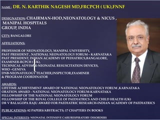 {
PHO
TO
NAME : DR. N. KARTHIK NAGESH MD,FRCPCH ( UK),FNNF
DESIGNATION: CHAIRMAN-HOD,NEONATOLOGY & NICUS ,
MANIPAL HOSPITALS
GROUP, INDIA
CITY: BANGALORE
AFFILIATIONS:
PROFESSOR OF NEONATOLOGY, MANIPAL UNIVERSITY,
PAST PRESIDENT , NATIONAL NEONATOLOGY FORUM – KARNATAKA
PAST PRESIDENT, INDIAN ACADEMY OF PEDIATRICS,BANGALORE,
EXAMINER-RCPCH ( UK),
TECHNICAL ADVISOR-NEONATAL RESUSCITATION DEVICES,
WHO –GENEVA
DNB-NEONATOLOGY TEACHER,INSPECTOR,EXAMINER
& PROGRAM COORDINATOR
AWARDS:
LIFETIME ACHIEVEMENT AWARD OF NATIONAL NEONATOLOGY FORUM ,KARNATAKA
ORATION AWARD - NATIONAL NEONATOLOGY FORUM-KARNATAKA
FELLOWSHIP OF THE NATIONAL NEONATOLOGY FORUM
FELLOWSHIP OF THE ROYAL COLLEGE OF PAEDIATRICS AND CHILD HEALTH (UK)
DR V BALAGOPA RAJU AWARD FOR PAEDIATRIC RESEARCH-INDIAN ACADEMY OF PAEDIATRICS
PUBLICATIONS: 82 PAPERS/ABSTRACTS; 17 CHAPTERS IN BOOKS
SPECIAL INTERESTS: NEONATAL INTENSIVE CARE/RESPIRATORY DISORDERS
 