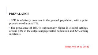 PREVALANCE
• BPD is relatively common in the general population, with a point
prevalence of around 1%.
• The prevalence of BPD is substantially higher in clinical settings,
around 12% in the outpatient psychiatric population and 22% among
inpatients.
[Ellison WD. et al; 2018]
 