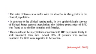 • The ratio of females to males with the disorder is also greater in the
clinical population.
• In contrast to the clinical setting ratio, in two epidemiologic surveys
of United States general population, the lifetime prevalence of BPD
was found to be similar in males and females.
• This result can be interpreted as women with BPD are more likely to
seek treatment than men. About 80% of patients who receive
treatment for BPD were reported to be women.
[Kulacaoglu F.; 2018]
 