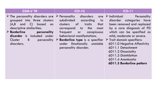 DSM-V TR ICD-10 ICD-11
 The personality disorders are
grouped into three clusters
(A,B and C) based on
descriptive similarities.
 Borderline personality
disorder is included under
Cluster B personality
disorders.
 Personality disorders are
subdivided according to
clusters of traits that
correspond to the most
frequent or conspicuous
behavioral manifestations.
 Borderline type is a specifier
under Emotionally unstable
personality disorder.
 Individual Personality
disorder categories have
been removed and replaced
by a core diagnosis of PD
which can be specified as
mild, moderate or severe.
 Trait domain specifiers:
6D11.0 Negative Affectivity
6D11.1 Detachment
6D11.2 Dissociality
6D11.3 Disinhibition
6D11.4 Anankastia
6D11.5 Borderline pattern
 