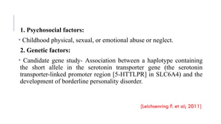 1. Psychosocial factors:
• Childhood physical, sexual, or emotional abuse or neglect.
2. Genetic factors:
• Candidate gene study- Association between a haplotype containing
the short allele in the serotonin transporter gene (the serotonin
transporter-linked promoter region [5-HTTLPR] in SLC6A4) and the
development of borderline personality disorder.
[Leichsenring F. et al; 2011]
 