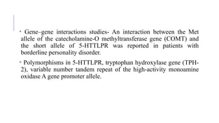 • Gene–gene interactions studies- An interaction between the Met
allele of the catecholamine-O methyltransferase gene (COMT) and
the short allele of 5-HTTLPR was reported in patients with
borderline personality disorder.
• Polymorphisms in 5-HTTLPR, tryptophan hydroxylase gene (TPH-
2), variable number tandem repeat of the high-activity monoamine
oxidase A gene promoter allele.
 