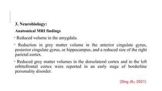 3. Neurobiology:
Anatomical MRI findings
• Reduced volume in the amygdala.
• Reduction in grey matter volume in the anterior cingulate gyrus,
posterior cingulate gyrus, or hippocampus, and a reduced size of the right
parietal cortex.
• Reduced grey matter volumes in the dorsolateral cortex and in the left
orbitofrontal cortex were reported in an early stage of borderline
personality disorder.
[Ding JB.; 2021]
 