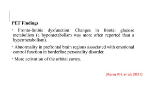 PET Findings
• Fronto-limbic dysfunction: Changes in frontal glucose
metabolism (a hypometabolism was more often reported than a
hypermetabolism).
• Abnormality in prefrontal brain regions associated with emotional
control function in borderline personality disorder.
• More activation of the orbital cortex.
[Karas KH. et al; 2021]
 