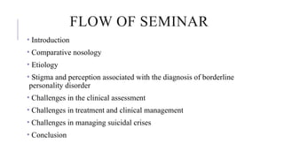 FLOW OF SEMINAR
• Introduction
• Comparative nosology
• Etiology
• Stigma and perception associated with the diagnosis of borderline
personality disorder
• Challenges in the clinical assessment
• Challenges in treatment and clinical management
• Challenges in managing suicidal crises
• Conclusion
 