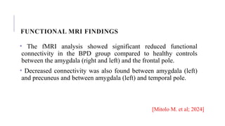 FUNCTIONAL MRI FINDINGS
• The fMRI analysis showed significant reduced functional
connectivity in the BPD group compared to healthy controls
between the amygdala (right and left) and the frontal pole.
• Decreased connectivity was also found between amygdala (left)
and precuneus and between amygdala (left) and temporal pole.
[Mitolo M. et al; 2024]
 