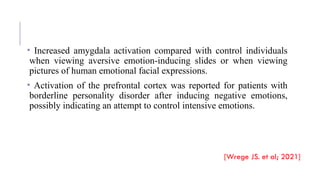 • Increased amygdala activation compared with control individuals
when viewing aversive emotion-inducing slides or when viewing
pictures of human emotional facial expressions.
• Activation of the prefrontal cortex was reported for patients with
borderline personality disorder after inducing negative emotions,
possibly indicating an attempt to control intensive emotions.
[Wrege JS. et al; 2021]
 