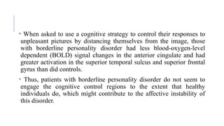 • When asked to use a cognitive strategy to control their responses to
unpleasant pictures by distancing themselves from the image, those
with borderline personality disorder had less blood-oxygen-level
dependent (BOLD) signal changes in the anterior cingulate and had
greater activation in the superior temporal sulcus and superior frontal
gyrus than did controls.
• Thus, patients with borderline personality disorder do not seem to
engage the cognitive control regions to the extent that healthy
individuals do, which might contribute to the affective instability of
this disorder.
 