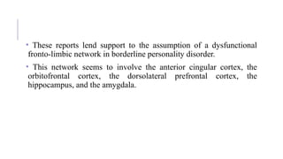 • These reports lend support to the assumption of a dysfunctional
fronto-limbic network in borderline personality disorder.
• This network seems to involve the anterior cingular cortex, the
orbitofrontal cortex, the dorsolateral prefrontal cortex, the
hippocampus, and the amygdala.
 